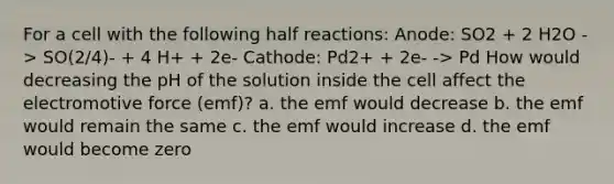 For a cell with the following half reactions: Anode: SO2 + 2 H2O -> SO(2/4)- + 4 H+ + 2e- Cathode: Pd2+ + 2e- -> Pd How would decreasing the pH of the solution inside the cell affect the electromotive force (emf)? a. the emf would decrease b. the emf would remain the same c. the emf would increase d. the emf would become zero