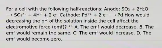 For a cell with the following half-reactions: Anode: SO₂ + 2H₂O ⟶ SO₄²⁻ + 4H⁺ + 2 e⁻ Cathode: Pd²⁺ + 2 e⁻ ⟶ Pd How would decreasing the pH of the solution inside the cell affect the electromotive force (emf)? ⁺⁺ A. The emf would decrease. B. The emf would remain the same. C. The emf would increase. D. The emf would become zero.