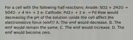 For a cell with the following half-reactions: Anode: SO2 + 2H2O → SO42- + 4 H+ + 2 e- Cathode: Pd2+ + 2 e- → Pd How would decreasing the pH of the solution inside the cell affect the electromotive force (emf)? A. The emf would decrease. B. The emf would remain the same. C. The emf would increase. D. The emf would become zero.