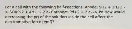 For a cell with the following half-reactions: Anode: SO2 + 2H2O -> SO4^-2 + 4H+ + 2 e- Cathode: Pd+2 + 2 e- -> Pd How would decreasing the pH of the solution inside the cell affect the electromotive force (emf)?