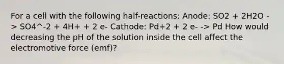 For a cell with the following half-reactions: Anode: SO2 + 2H2O -> SO4^-2 + 4H+ + 2 e- Cathode: Pd+2 + 2 e- -> Pd How would decreasing the pH of the solution inside the cell affect the electromotive force (emf)?