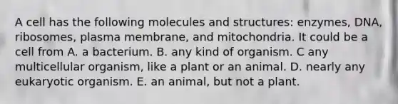 A cell has the following molecules and structures: enzymes, DNA, ribosomes, plasma membrane, and mitochondria. It could be a cell from A. a bacterium. B. any kind of organism. C any multicellular organism, like a plant or an animal. D. nearly any eukaryotic organism. E. an animal, but not a plant.