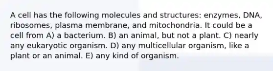 A cell has the following molecules and structures: enzymes, DNA, ribosomes, plasma membrane, and mitochondria. It could be a cell from A) a bacterium. B) an animal, but not a plant. C) nearly any eukaryotic organism. D) any multicellular organism, like a plant or an animal. E) any kind of organism.