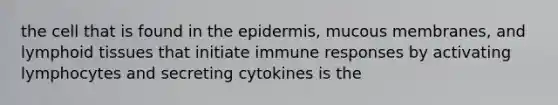 the cell that is found in the epidermis, mucous membranes, and lymphoid tissues that initiate immune responses by activating lymphocytes and secreting cytokines is the