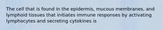 The cell that is found in the epidermis, mucous membranes, and lymphoid tissues that initiates immune responses by activating lymphocytes and secreting cytokines is