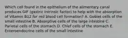 Which cell found in the epithelium of the alimentary canal produces GIF (gastric intrinsic factor) to help with the absorption of Vitamin B12 for red blood cell formation? A. Goblet cells of the small intestine B. Absorptive cells of the large intestine C. Parietal cells of the stomach D. Chief cells of the stomach E. Enteroendocrine cells of the small intestine