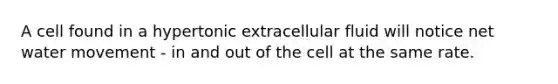 A cell found in a hypertonic extracellular fluid will notice net water movement - in and out of the cell at the same rate.