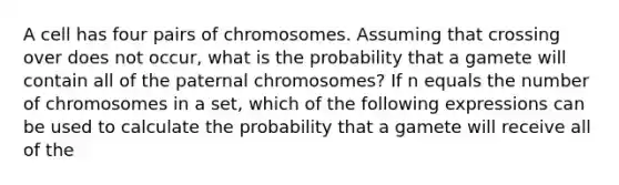 A cell has four pairs of chromosomes. Assuming that crossing over does not occur, what is the probability that a gamete will contain all of the paternal chromosomes? If n equals the number of chromosomes in a set, which of the following expressions can be used to calculate the probability that a gamete will receive all of the