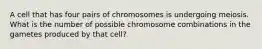 A cell that has four pairs of chromosomes is undergoing meiosis. What is the number of possible chromosome combinations in the gametes produced by that cell?