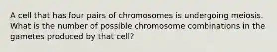 A cell that has four pairs of chromosomes is undergoing meiosis. What is the number of possible chromosome combinations in the gametes produced by that cell?