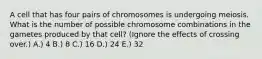 A cell that has four pairs of chromosomes is undergoing meiosis. What is the number of possible chromosome combinations in the gametes produced by that cell? (Ignore the effects of crossing over.) A.) 4 B.) 8 C.) 16 D.) 24 E.) 32