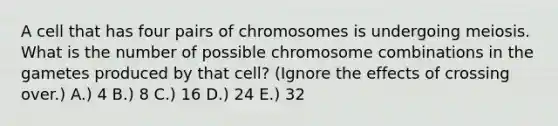 A cell that has four pairs of chromosomes is undergoing meiosis. What is the number of possible chromosome combinations in the gametes produced by that cell? (Ignore the effects of crossing over.) A.) 4 B.) 8 C.) 16 D.) 24 E.) 32