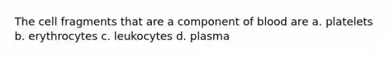 The cell fragments that are a component of blood are a. platelets b. erythrocytes c. leukocytes d. plasma