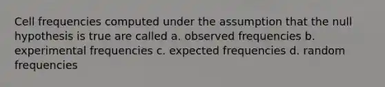 Cell frequencies computed under the assumption that the null hypothesis is true are called a. observed frequencies b. experimental frequencies c. expected frequencies d. random frequencies