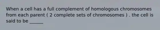 When a cell has a full complement of homologous chromosomes from each parent ( 2 complete sets of chromosomes ) . the cell is said to be ______