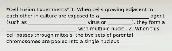 *Cell Fusion Experiments* 1. When cells growing adjacent to each other in culture are exposed to a ____________________ agent (such as ________________________ virus or __________), they form a _____________________________ with multiple nuclei. 2. When this cell passes through mitosis, the two sets of parental chromosomes are pooled into a single nucleus.