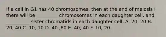 If a cell in G1 has 40 chromosomes, then at the end of meiosis I there will be _________ chromosomes in each daughter cell, and __________ sister chromatids in each daughter cell. A. 20, 20 B. 20, 40 C. 10, 10 D. 40 ,80 E. 40, 40 F. 10, 20