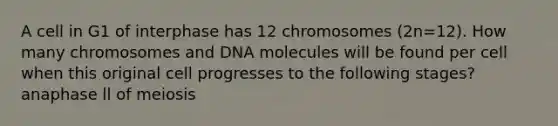 A cell in G1 of interphase has 12 chromosomes (2n=12). How many chromosomes and DNA molecules will be found per cell when this original cell progresses to the following stages? anaphase ll of meiosis