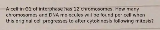 A cell in G1 of interphase has 12 chromosomes. How many chromosomes and DNA molecules will be found per cell when this original cell progresses to after cytokinesis following mitosis?