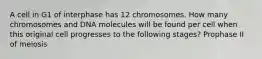 A cell in G1 of interphase has 12 chromosomes. How many chromosomes and DNA molecules will be found per cell when this original cell progresses to the following stages? Prophase II of meiosis