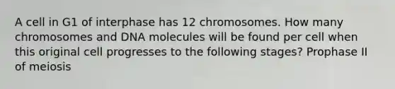 A cell in G1 of interphase has 12 chromosomes. How many chromosomes and DNA molecules will be found per cell when this original cell progresses to the following stages? Prophase II of meiosis