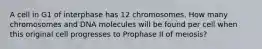 A cell in G1 of interphase has 12 chromosomes. How many chromosomes and DNA molecules will be found per cell when this original cell progresses to Prophase II of meiosis?