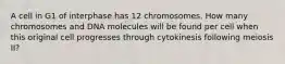 A cell in G1 of interphase has 12 chromosomes. How many chromosomes and DNA molecules will be found per cell when this original cell progresses through cytokinesis following meiosis II?