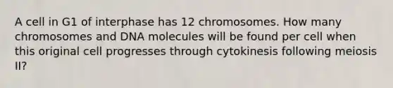 A cell in G1 of interphase has 12 chromosomes. How many chromosomes and DNA molecules will be found per cell when this original cell progresses through cytokinesis following meiosis II?