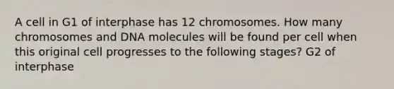 A cell in G1 of interphase has 12 chromosomes. How many chromosomes and DNA molecules will be found per cell when this original cell progresses to the following stages? G2 of interphase