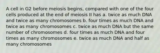 A cell in G2 before meiosis begins, compared with one of the four cells produced at the end of meiosis II has a. twice as much DNA and twice as many chromosomes b. four times as much DNA and twice as many chromosomes c. twice as much DNA but the same number of chromosomes d. four times as much DNA and four times as many chromosomes e. twice as much DNA and half as many chromosomes