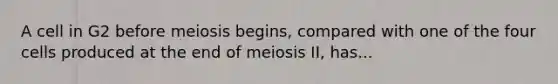 A cell in G2 before meiosis begins, compared with one of the four cells produced at the end of meiosis II, has...