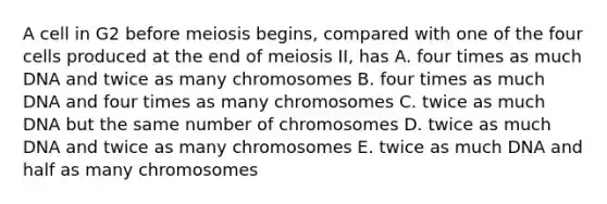 A cell in G2 before meiosis begins, compared with one of the four cells produced at the end of meiosis II, has A. four times as much DNA and twice as many chromosomes B. four times as much DNA and four times as many chromosomes C. twice as much DNA but the same number of chromosomes D. twice as much DNA and twice as many chromosomes E. twice as much DNA and half as many chromosomes