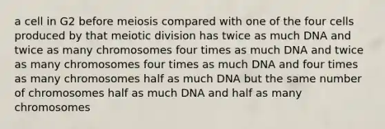 a cell in G2 before meiosis compared with one of the four cells produced by that meiotic division has twice as much DNA and twice as many chromosomes four times as much DNA and twice as many chromosomes four times as much DNA and four times as many chromosomes half as much DNA but the same number of chromosomes half as much DNA and half as many chromosomes