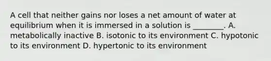 A cell that neither gains nor loses a net amount of water at equilibrium when it is immersed in a solution is ________. A. metabolically inactive B. isotonic to its environment C. hypotonic to its environment D. hypertonic to its environment