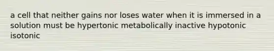 a cell that neither gains nor loses water when it is immersed in a solution must be hypertonic metabolically inactive hypotonic isotonic