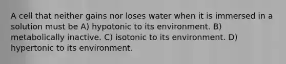 A cell that neither gains nor loses water when it is immersed in a solution must be A) hypotonic to its environment. B) metabolically inactive. C) isotonic to its environment. D) hypertonic to its environment.