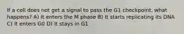 If a cell does not get a signal to pass the G1 checkpoint, what happens? A) It enters the M phase B) It starts replicating its DNA C) It enters G0 D) It stays in G1