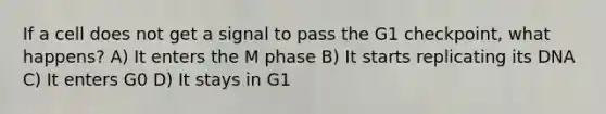 If a cell does not get a signal to pass the G1 checkpoint, what happens? A) It enters the M phase B) It starts replicating its DNA C) It enters G0 D) It stays in G1