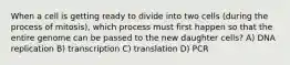 When a cell is getting ready to divide into two cells (during the process of mitosis), which process must first happen so that the entire genome can be passed to the new daughter cells? A) DNA replication B) transcription C) translation D) PCR