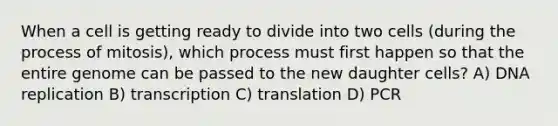 When a cell is getting ready to divide into two cells (during the process of mitosis), which process must first happen so that the entire genome can be passed to the new daughter cells? A) DNA replication B) transcription C) translation D) PCR