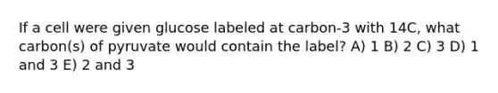 If a cell were given glucose labeled at carbon-3 with 14C, what carbon(s) of pyruvate would contain the label? A) 1 B) 2 C) 3 D) 1 and 3 E) 2 and 3