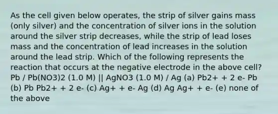 As the cell given below operates, the strip of silver gains mass (only silver) and the concentration of silver ions in the solution around the silver strip decreases, while the strip of lead loses mass and the concentration of lead increases in the solution around the lead strip. Which of the following represents the reaction that occurs at the negative electrode in the above cell? Pb / Pb(NO3)2 (1.0 M) || AgNO3 (1.0 M) / Ag (a) Pb2+ + 2 e- Pb (b) Pb Pb2+ + 2 e- (c) Ag+ + e- Ag (d) Ag Ag+ + e- (e) none of the above