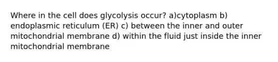 Where in the cell does glycolysis occur? a)cytoplasm b) endoplasmic reticulum (ER) c) between the inner and outer mitochondrial membrane d) within the fluid just inside the inner mitochondrial membrane