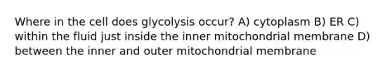 Where in the cell does glycolysis occur? A) cytoplasm B) ER C) within the fluid just inside the inner mitochondrial membrane D) between the inner and outer mitochondrial membrane