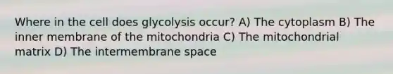 Where in the cell does glycolysis occur? A) The cytoplasm B) The inner membrane of the mitochondria C) The mitochondrial matrix D) The intermembrane space