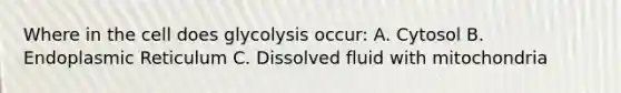 Where in the cell does glycolysis occur: A. Cytosol B. Endoplasmic Reticulum C. Dissolved fluid with mitochondria