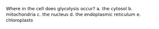 Where in the cell does glycolysis occur? a. the cytosol b. mitochondria c. the nucleus d. the endoplasmic reticulum e. chloroplasts