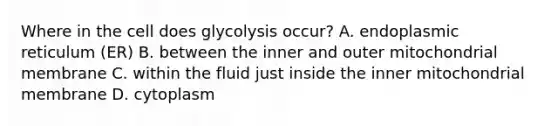 Where in the cell does glycolysis occur? A. endoplasmic reticulum (ER) B. between the inner and outer mitochondrial membrane C. within the fluid just inside the inner mitochondrial membrane D. cytoplasm