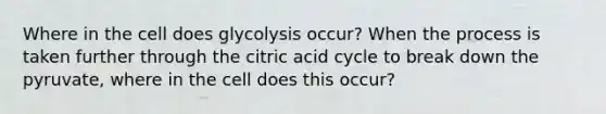 Where in the cell does glycolysis occur? When the process is taken further through the citric acid cycle to break down the pyruvate, where in the cell does this occur?