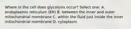 Where in the cell does glycolysis occur? Select one: A. endoplasmic reticulum (ER) B. between the inner and outer mitochondrial membrane C. within the fluid just inside the inner mitochondrial membrane D. cytoplasm